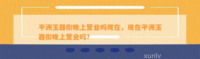 平洲玉器街晚上营业吗现在，现在平洲玉器街晚上营业吗？