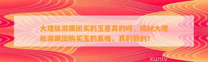 大理旅游跟团买的玉是真的吗，揭秘大理旅游跟团购买玉的真相，真的假的？