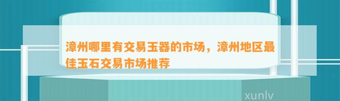 漳州哪里有交易玉器的市场，漳州地区最佳玉石交易市场推荐