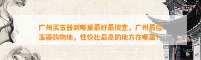 广州买玉器到哪里最好最便宜，广州最佳玉器购物地，性价比最高的地方在哪里？