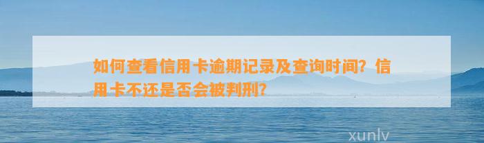 如何查看信用卡逾期记录及查询时间？信用卡不还是否会被判刑？