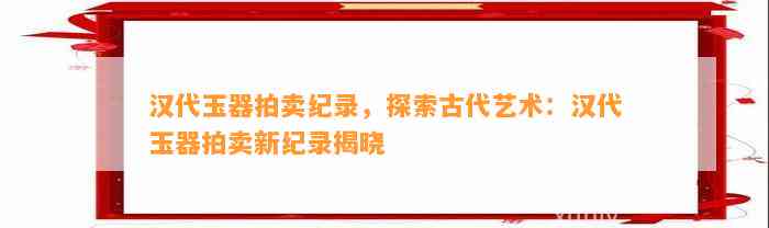 汉代玉器拍卖纪录，探索古代艺术：汉代玉器拍卖新纪录揭晓