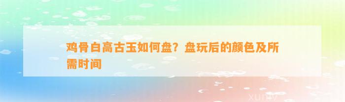 鸡骨白高古玉怎样盘？盘玩后的颜色及所需时间