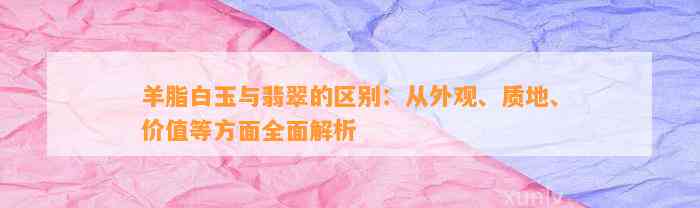 羊脂白玉与翡翠的区别：从外观、质地、价值等方面全面解析