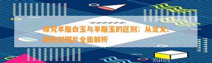 探究羊脂白玉与羊脂玉的区别：从定义、颜色到图片全面解析