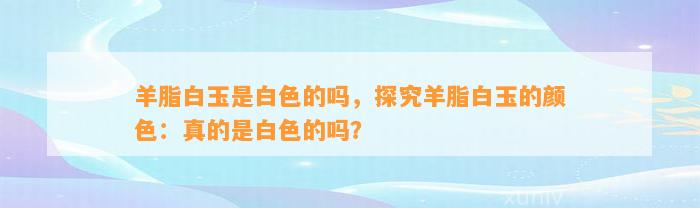 羊脂白玉是白色的吗，探究羊脂白玉的颜色：真的是白色的吗？