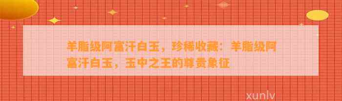 羊脂级阿富汗白玉，珍稀收藏：羊脂级阿富汗白玉，玉中之王的尊贵象征