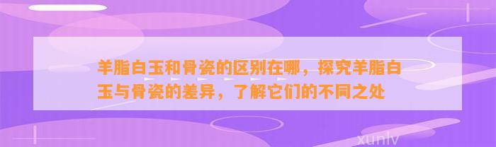 羊脂白玉和骨瓷的区别在哪，探究羊脂白玉与骨瓷的差异，熟悉它们的不同之处