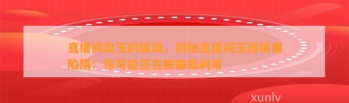 直播间卖玉的骗局，揭秘直播间玉器销售陷阱：你可能正在被骗局利用