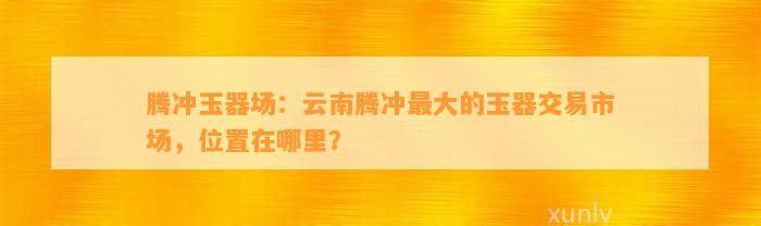 腾冲玉器场：云南腾冲最大的玉器交易市场，位置在哪里？