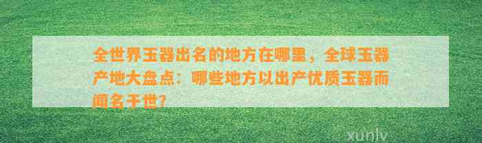 全世界玉器出名的地方在哪里，全球玉器产地大盘点：哪些地方以出产优质玉器而闻名于世？