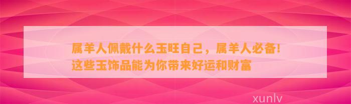 属羊人佩戴什么玉旺本人，属羊人必备！这些玉饰品能为你带来好运和财富