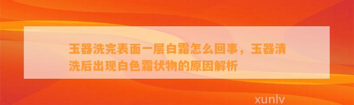 玉器洗完表面一层白霜怎么回事，玉器清洗后出现白色霜状物的起因解析