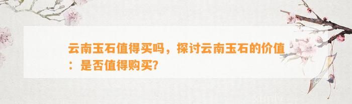 云南玉石值得买吗，探讨云南玉石的价值：是不是值得购买？