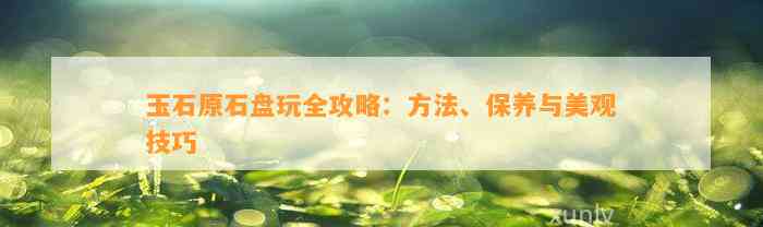 玉石原石盘玩全攻略：方法、保养与美观技巧