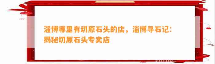 淄博哪里有切原石头的店，淄博寻石记：揭秘切原石头专卖店