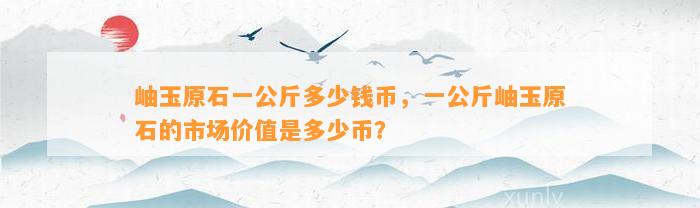 岫玉原石一公斤多少钱币，一公斤岫玉原石的市场价值是多少币？