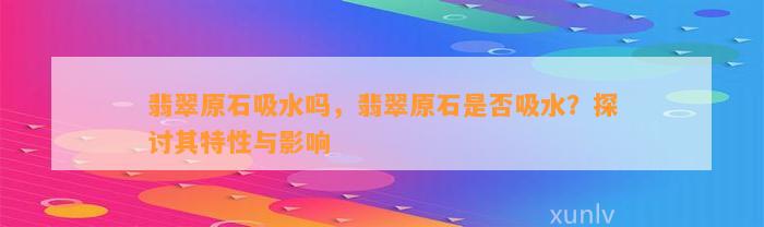 翡翠原石吸水吗，翡翠原石是不是吸水？探讨其特性与作用