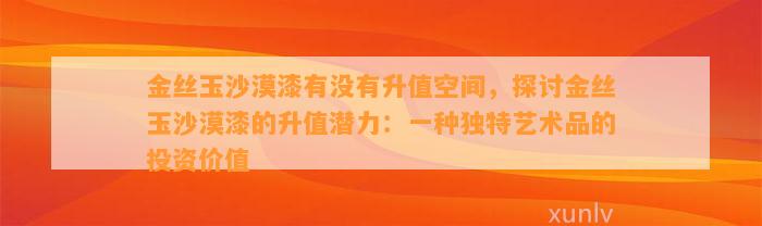 金丝玉沙漠漆有不存在升值空间，探讨金丝玉沙漠漆的升值潜力：一种特别艺术品的投资价值