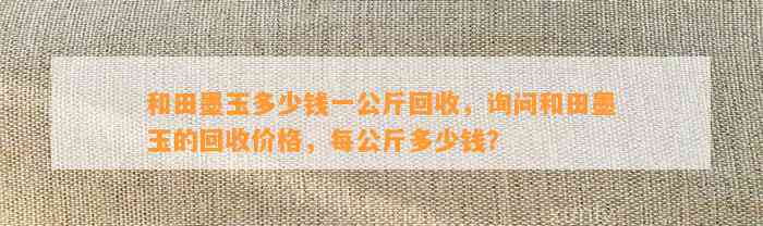 和田墨玉多少钱一公斤回收，询问和田墨玉的回收价格，每公斤多少钱？