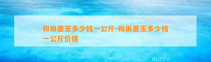 和田墨玉多少钱一公斤-和田墨玉多少钱一公斤价格