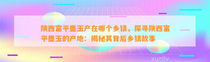 陕西富平墨玉产在哪个乡镇，探寻陕西富平墨玉的产地：揭秘其背后乡镇故事