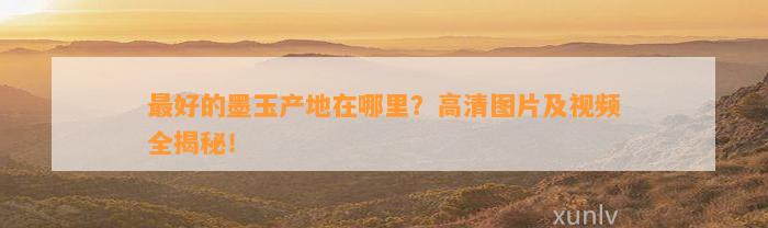 最好的墨玉产地在哪里？高清图片及视频全揭秘！