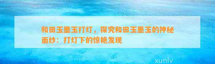 和田玉墨玉打灯，探究和田玉墨玉的神秘面纱：打灯下的惊艳发现