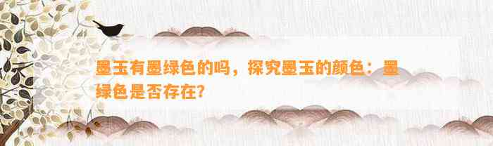 墨玉有墨绿色的吗，探究墨玉的颜色：墨绿色是不是存在？