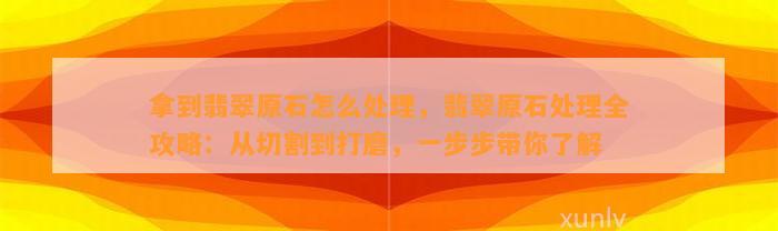 拿到翡翠原石怎么解决，翡翠原石解决全攻略：从切割到打磨，一步步带你熟悉