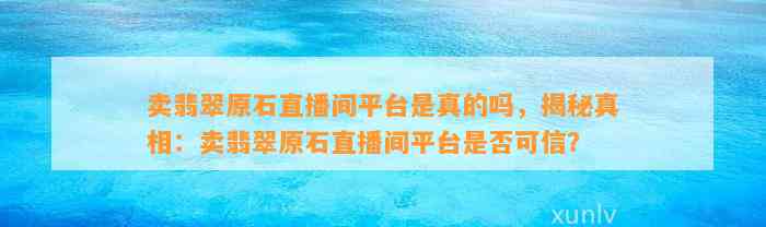 卖翡翠原石直播间平台是真的吗，揭秘真相：卖翡翠原石直播间平台是不是可信？