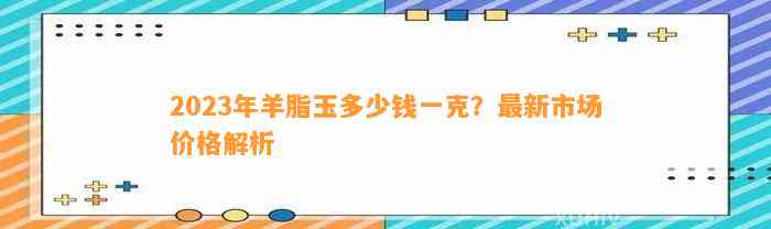 2023年羊脂玉多少钱一克？最新市场价格解析