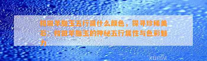 和田羊脂玉五行属什么颜色，探寻珍稀美石：和田羊脂玉的神秘五行属性与色彩魅力