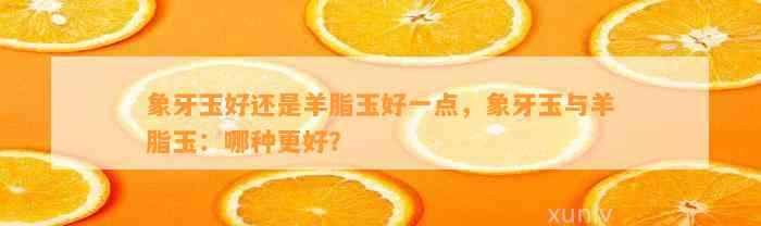 象牙玉好还是羊脂玉好一点，象牙玉与羊脂玉：哪种更好？