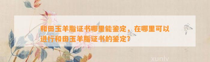 和田玉羊脂证书哪里能鉴定，在哪里可以实施和田玉羊脂证书的鉴定？