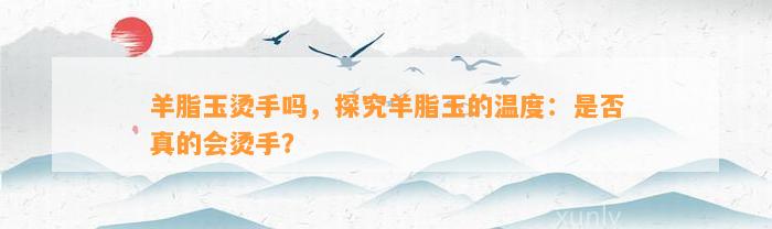 羊脂玉烫手吗，探究羊脂玉的温度：是不是真的会烫手？