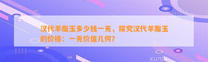 汉代羊脂玉多少钱一克，探究汉代羊脂玉的价格：一克价值几何？