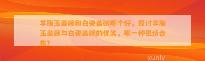 羊脂玉盖碗和白瓷盖碗哪个好，探讨羊脂玉盖碗与白瓷盖碗的优劣，哪一种更适合你？