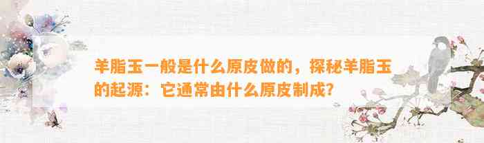 羊脂玉一般是什么原皮做的，探秘羊脂玉的起源：它一般由什么原皮制成？