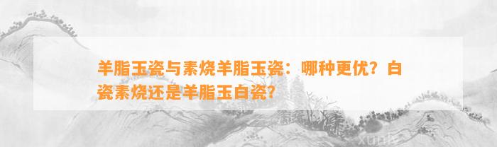 羊脂玉瓷与素烧羊脂玉瓷：哪种更优？白瓷素烧还是羊脂玉白瓷？