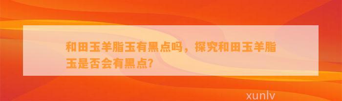 和田玉羊脂玉有黑点吗，探究和田玉羊脂玉是不是会有黑点？