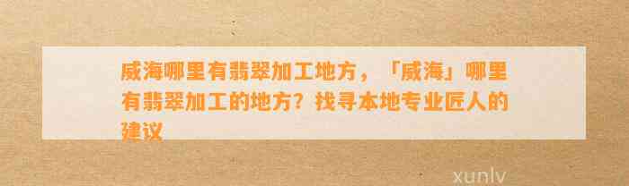 威海哪里有翡翠加工地方，「威海」哪里有翡翠加工的地方？找寻本地专业匠人的建议