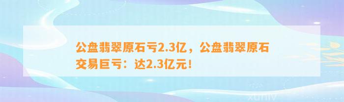 公盘翡翠原石亏2.3亿，公盘翡翠原石交易巨亏：达2.3亿元！