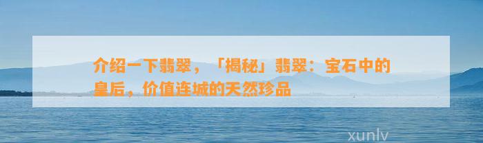 介绍一下翡翠，「揭秘」翡翠：宝石中的皇后，价值连城的天然珍品