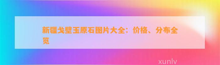 新疆戈壁玉原石图片大全：价格、分布全览