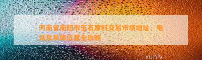 河南省南阳市玉石原料交易市场地址、电话及具体位置全攻略