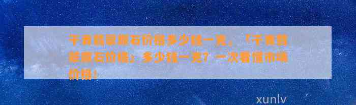 干青翡翠原石价格多少钱一克，「干青翡翠原石价格」多少钱一克？一次看懂市场价格！