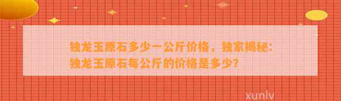 独龙玉原石多少一公斤价格，独家揭秘：独龙玉原石每公斤的价格是多少？