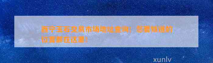 西宁玉石交易市场地址查询：您要知道的位置都在这里！