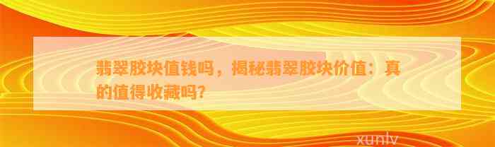 翡翠胶块值钱吗，揭秘翡翠胶块价值：真的值得收藏吗？